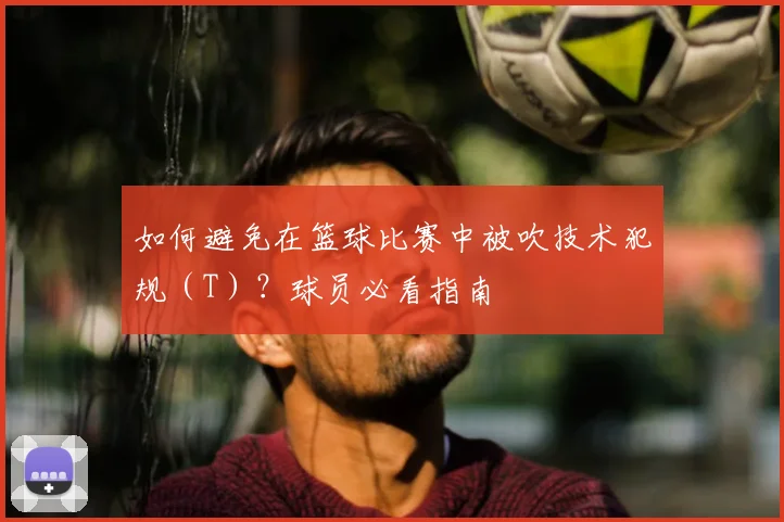 如何避免在篮球比赛中被吹技术犯规（T）？球员必看指南