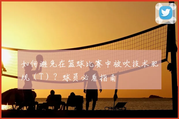 如何避免在篮球比赛中被吹技术犯规（T）？球员必看指南