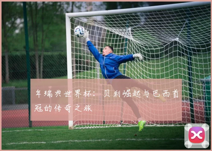 年瑞典世界杯：贝利崛起与巴西首冠的传奇之旅