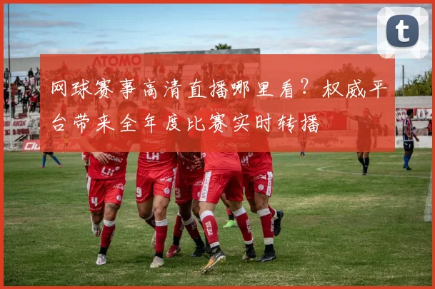 网球赛事高清直播哪里看？权威平台带来全年度比赛实时转播
