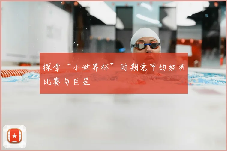 探索“小世界杯”时期意甲的经典比赛与巨星
